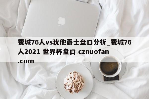 费城76人vs犹他爵士盘口分析_费城76人2021 世界杯盘口 cznuofan.com