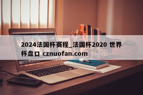 2024法国杯赛程_法国杯2020 世界杯盘口 cznuofan.com