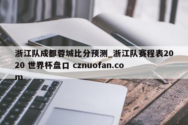 浙江队成都蓉城比分预测_浙江队赛程表2020 世界杯盘口 cznuofan.com