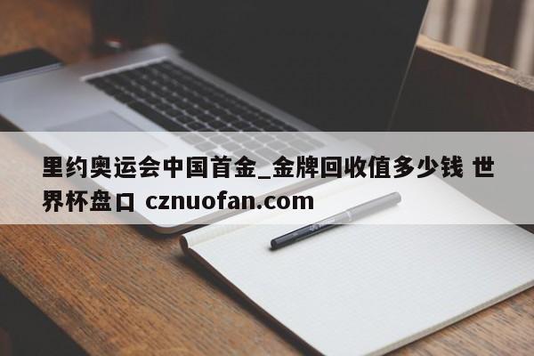 里约奥运会中国首金_金牌回收值多少钱 世界杯盘口 cznuofan.com