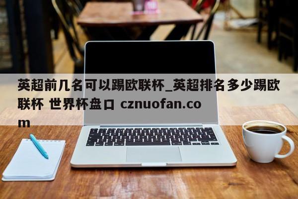 英超前几名可以踢欧联杯_英超排名多少踢欧联杯 世界杯盘口 cznuofan.com