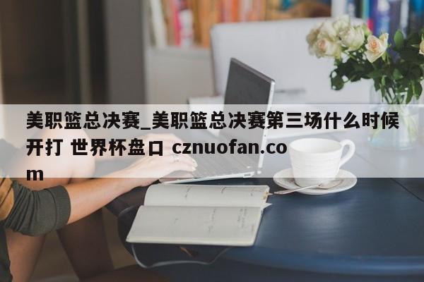 美职篮总决赛_美职篮总决赛第三场什么时候开打 世界杯盘口 cznuofan.com