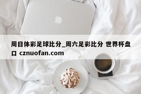 周日体彩足球比分_周六足彩比分 世界杯盘口 cznuofan.com