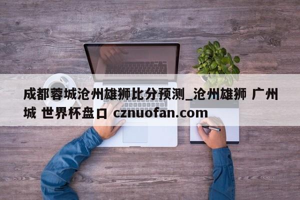 成都蓉城沧州雄狮比分预测_沧州雄狮 广州城 世界杯盘口 cznuofan.com