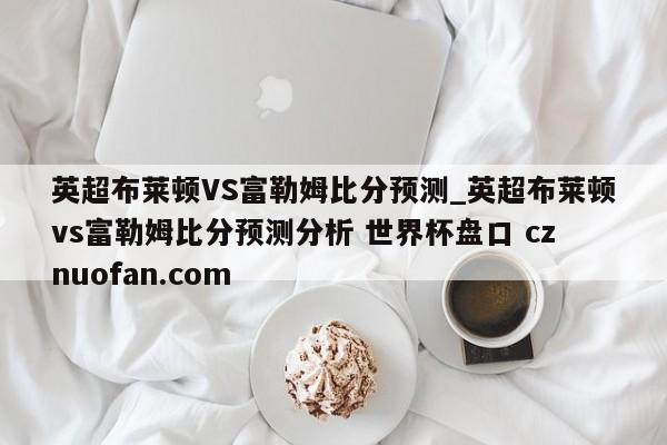 英超布莱顿VS富勒姆比分预测_英超布莱顿vs富勒姆比分预测分析 世界杯盘口 cznuofan.com