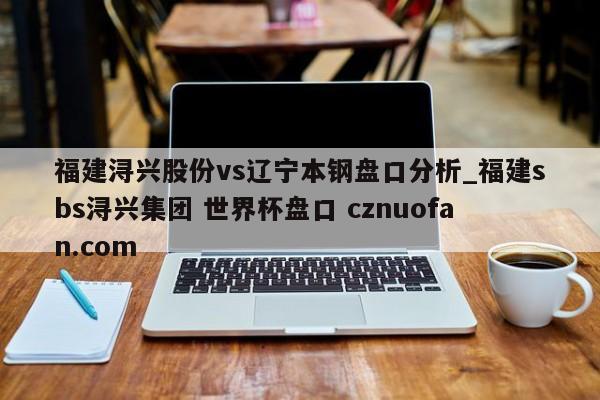 福建浔兴股份vs辽宁本钢盘口分析_福建sbs浔兴集团 世界杯盘口 cznuofan.com