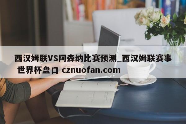 西汉姆联VS阿森纳比赛预测_西汉姆联赛事 世界杯盘口 cznuofan.com