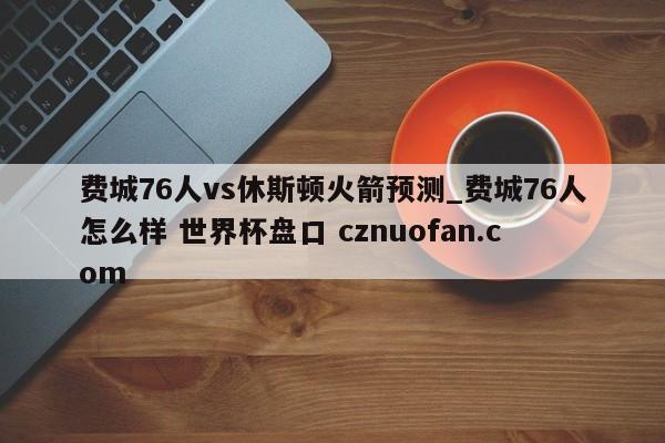 费城76人vs休斯顿火箭预测_费城76人怎么样 世界杯盘口 cznuofan.com