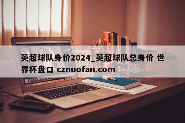 英超球队身价2024_英超球队总身价 世界杯盘口 cznuofan.com
