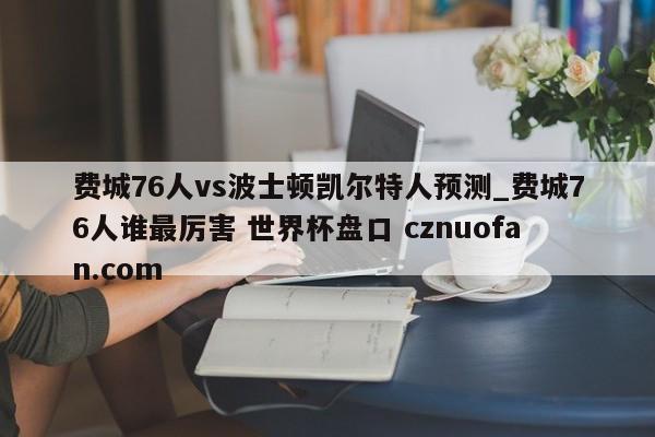 费城76人vs波士顿凯尔特人预测_费城76人谁最厉害 世界杯盘口 cznuofan.com