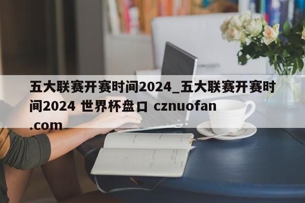 五大联赛开赛时间2024_五大联赛开赛时间2024 世界杯盘口 cznuofan.com