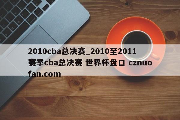 2010cba总决赛_2010至2011赛季cba总决赛 世界杯盘口 cznuofan.com