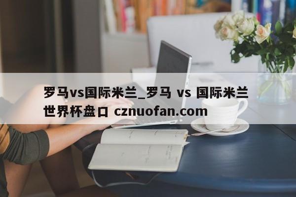 罗马vs国际米兰_罗马 vs 国际米兰 世界杯盘口 cznuofan.com