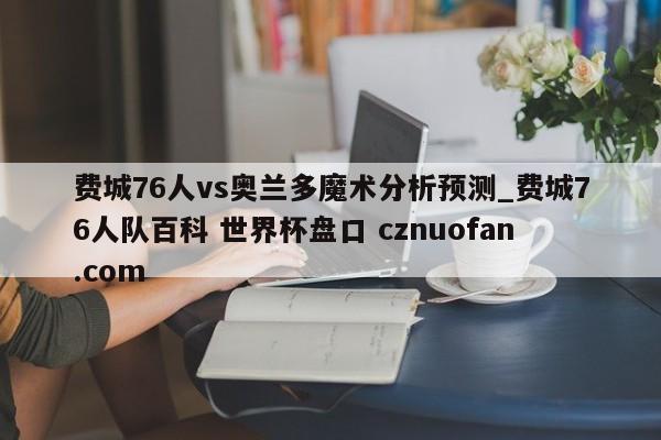 费城76人vs奥兰多魔术分析预测_费城76人队百科 世界杯盘口 cznuofan.com