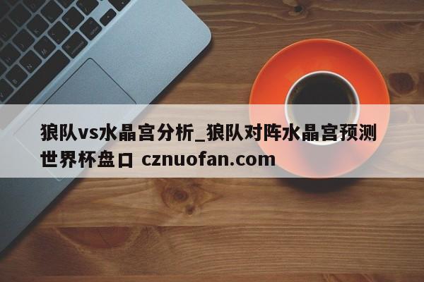 狼队vs水晶宫分析_狼队对阵水晶宫预测 世界杯盘口 cznuofan.com