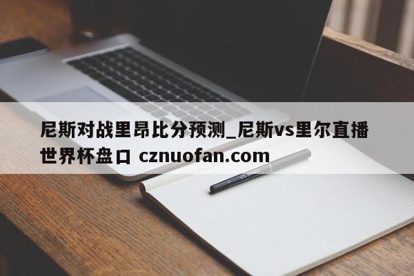 尼斯对战里昂比分预测_尼斯vs里尔直播 世界杯盘口 cznuofan.com