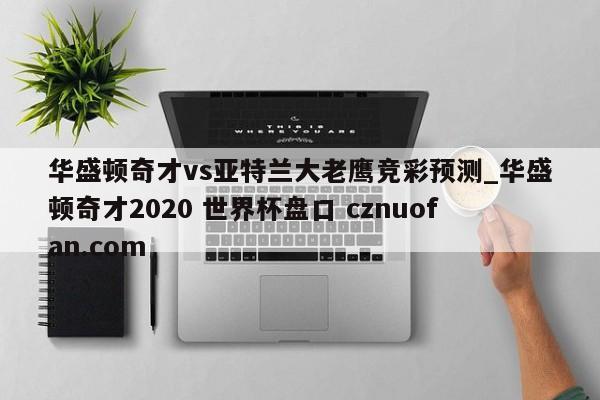 华盛顿奇才vs亚特兰大老鹰竞彩预测_华盛顿奇才2020 世界杯盘口 cznuofan.com