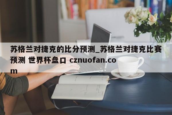 苏格兰对捷克的比分预测_苏格兰对捷克比赛预测 世界杯盘口 cznuofan.com