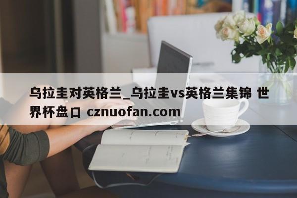 乌拉圭对英格兰_乌拉圭vs英格兰集锦 世界杯盘口 cznuofan.com
