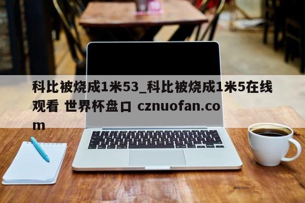 科比被烧成1米53_科比被烧成1米5在线观看 世界杯盘口 cznuofan.com