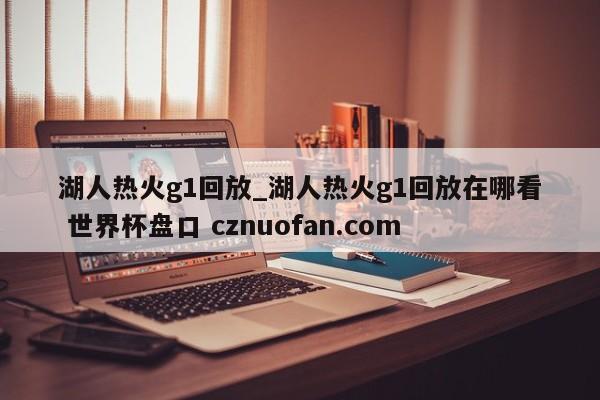 湖人热火g1回放_湖人热火g1回放在哪看 世界杯盘口 cznuofan.com