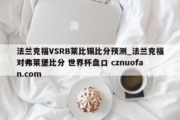 法兰克福VSRB莱比锡比分预测_法兰克福对弗莱堡比分 世界杯盘口 cznuofan.com