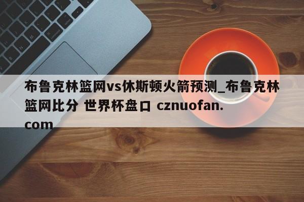 布鲁克林篮网vs休斯顿火箭预测_布鲁克林篮网比分 世界杯盘口 cznuofan.com