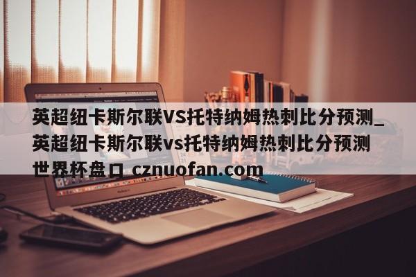 英超纽卡斯尔联VS托特纳姆热刺比分预测_英超纽卡斯尔联vs托特纳姆热刺比分预测 世界杯盘口 cznuofan.com