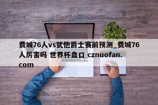 费城76人vs犹他爵士赛前预测_费城76人厉害吗 世界杯盘口 cznuofan.com