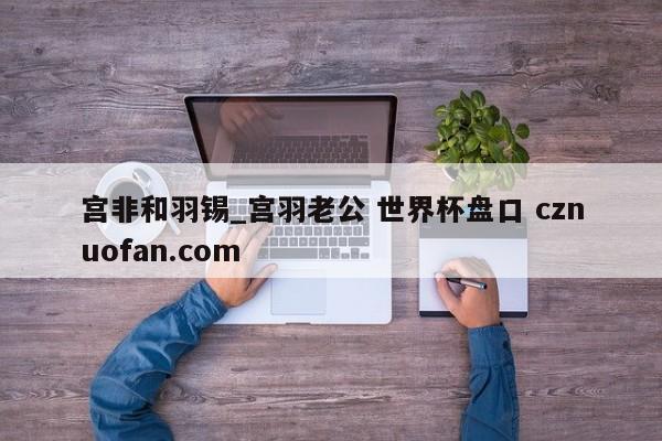 宫非和羽锡_宫羽老公 世界杯盘口 cznuofan.com