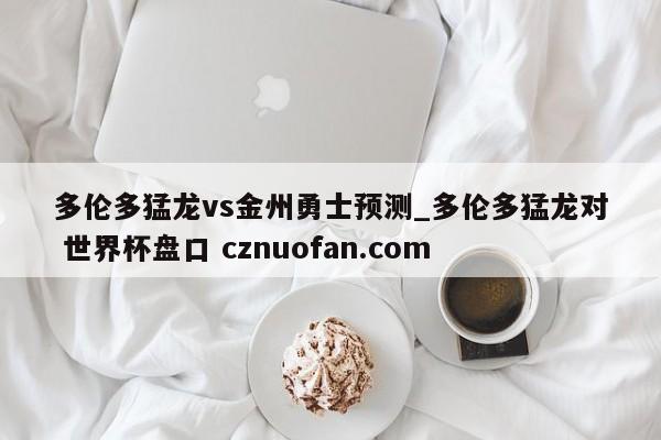 多伦多猛龙vs金州勇士预测_多伦多猛龙对 世界杯盘口 cznuofan.com