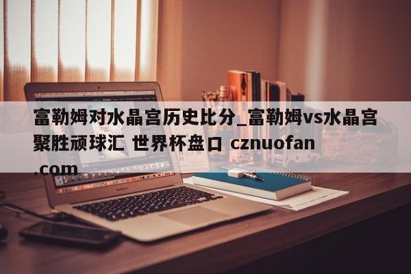 富勒姆对水晶宫历史比分_富勒姆vs水晶宫聚胜顽球汇 世界杯盘口 cznuofan.com