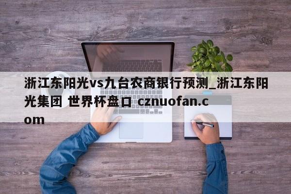 浙江东阳光vs九台农商银行预测_浙江东阳光集团 世界杯盘口 cznuofan.com