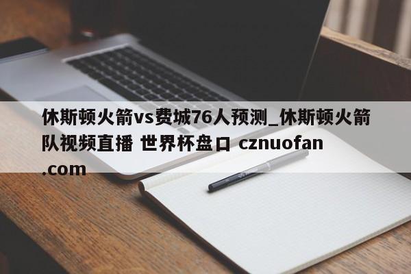 休斯顿火箭vs费城76人预测_休斯顿火箭队视频直播 世界杯盘口 cznuofan.com