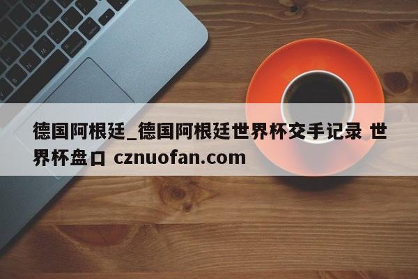 德国阿根廷_德国阿根廷世界杯交手记录 世界杯盘口 cznuofan.com