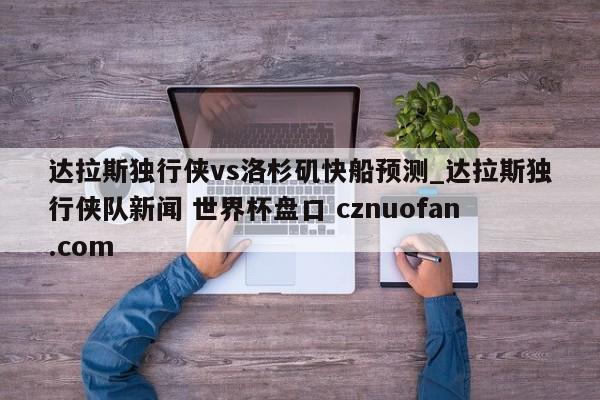 达拉斯独行侠vs洛杉矶快船预测_达拉斯独行侠队新闻 世界杯盘口 cznuofan.com