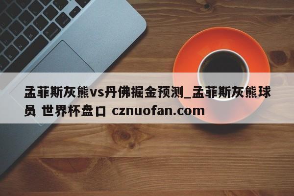 孟菲斯灰熊vs丹佛掘金预测_孟菲斯灰熊球员 世界杯盘口 cznuofan.com