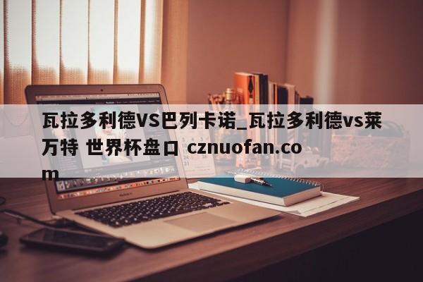 瓦拉多利德VS巴列卡诺_瓦拉多利德vs莱万特 世界杯盘口 cznuofan.com