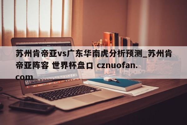 苏州肯帝亚vs广东华南虎分析预测_苏州肯帝亚阵容 世界杯盘口 cznuofan.com