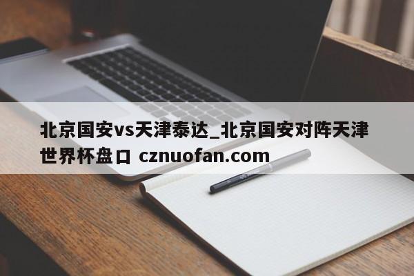 北京国安vs天津泰达_北京国安对阵天津 世界杯盘口 cznuofan.com
