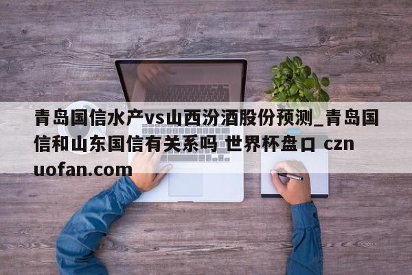 青岛国信水产vs山西汾酒股份预测_青岛国信和山东国信有关系吗 世界杯盘口 cznuofan.com