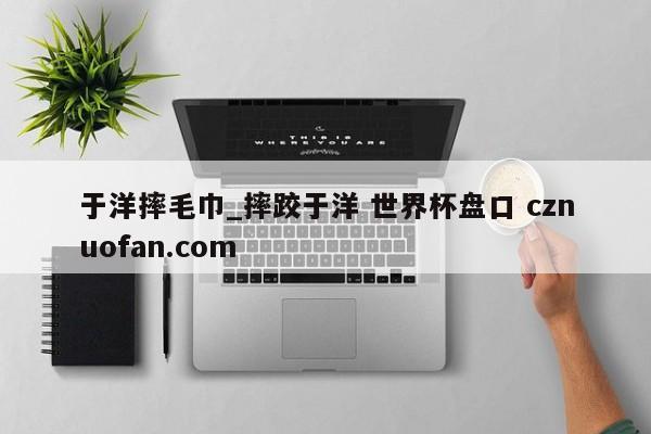 于洋摔毛巾_摔跤于洋 世界杯盘口 cznuofan.com