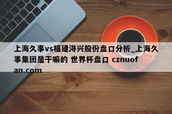 上海久事vs福建浔兴股份盘口分析_上海久事集团是干嘛的 世界杯盘口 cznuofan.com