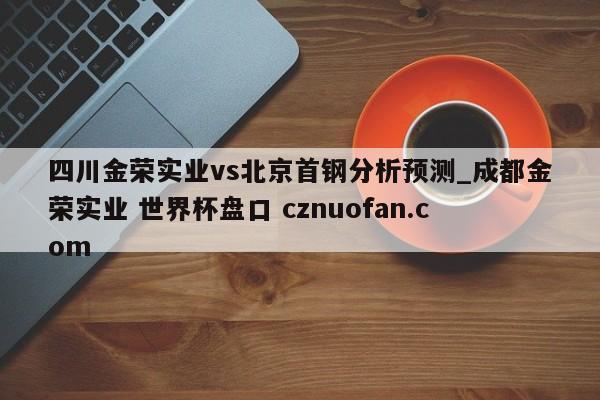 四川金荣实业vs北京首钢分析预测_成都金荣实业 世界杯盘口 cznuofan.com