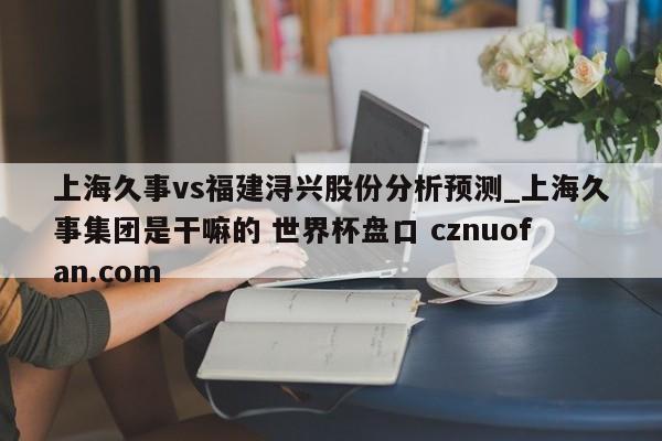 上海久事vs福建浔兴股份分析预测_上海久事集团是干嘛的 世界杯盘口 cznuofan.com