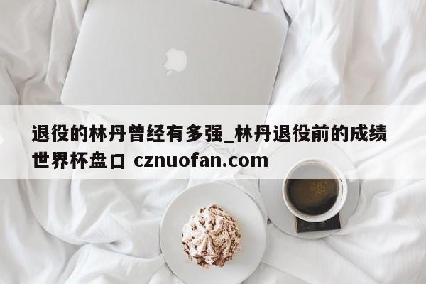 退役的林丹曾经有多强_林丹退役前的成绩 世界杯盘口 cznuofan.com