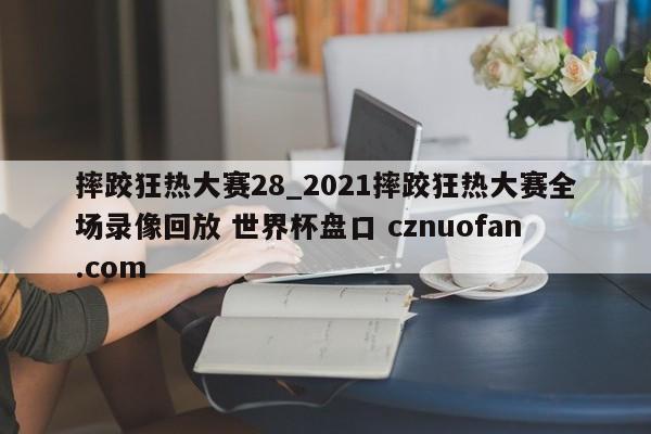 摔跤狂热大赛28_2021摔跤狂热大赛全场录像回放 世界杯盘口 cznuofan.com