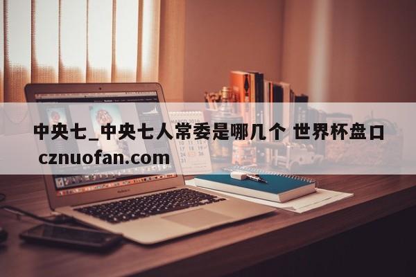 中央七_中央七人常委是哪几个 世界杯盘口 cznuofan.com