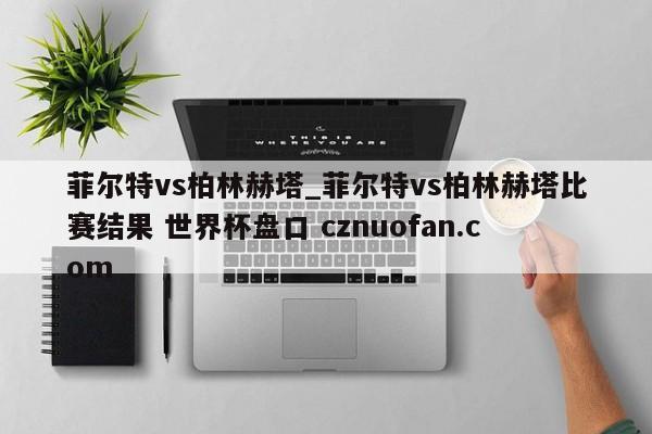 菲尔特vs柏林赫塔_菲尔特vs柏林赫塔比赛结果 世界杯盘口 cznuofan.com