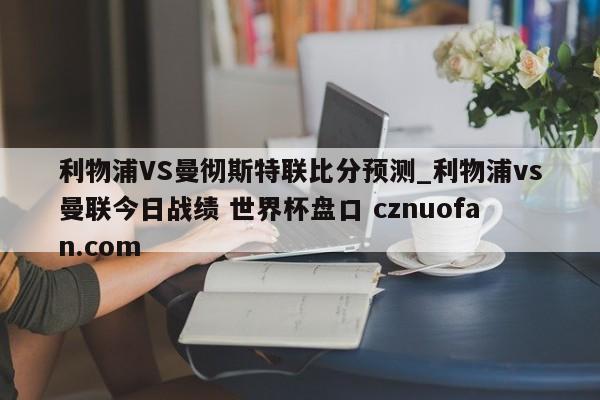 利物浦VS曼彻斯特联比分预测_利物浦vs曼联今日战绩 世界杯盘口 cznuofan.com